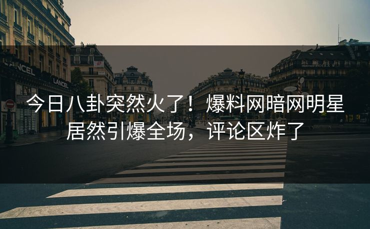 今日八卦突然火了！爆料网暗网明星居然引爆全场，评论区炸了