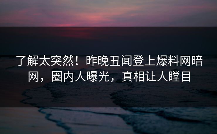 了解太突然!昨晚丑闻登上爆料网暗网,圈内人曝光,真相让人瞠目