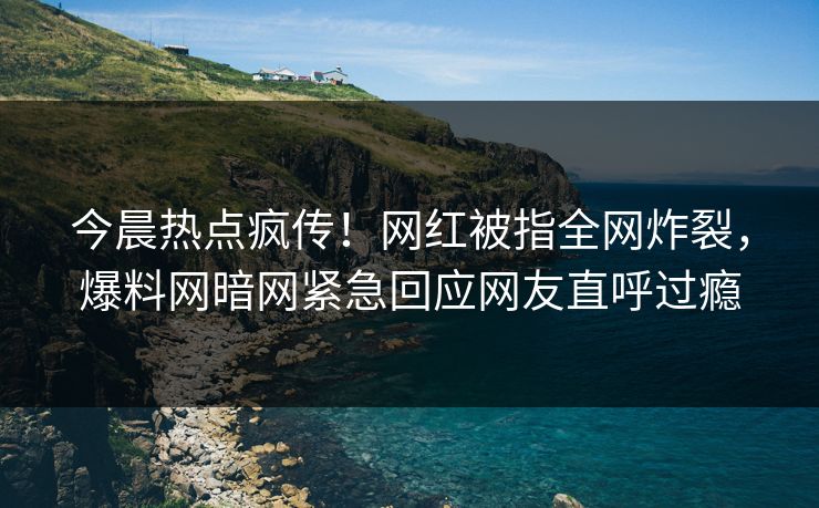 今晨热点疯传！网红被指全网炸裂，爆料网暗网紧急回应网友直呼过瘾