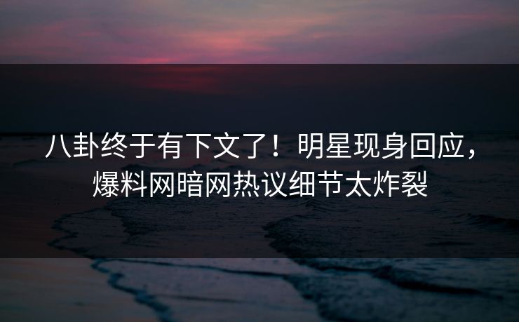 八卦终于有下文了！明星现身回应，爆料网暗网热议细节太炸裂