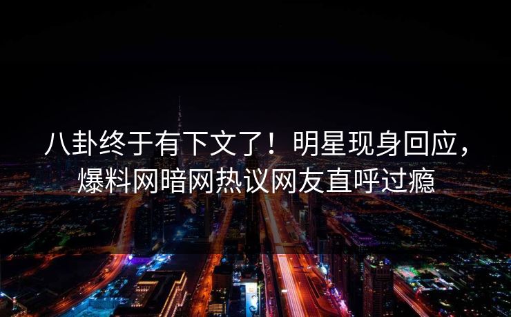 八卦终于有下文了！明星现身回应，爆料网暗网热议网友直呼过瘾