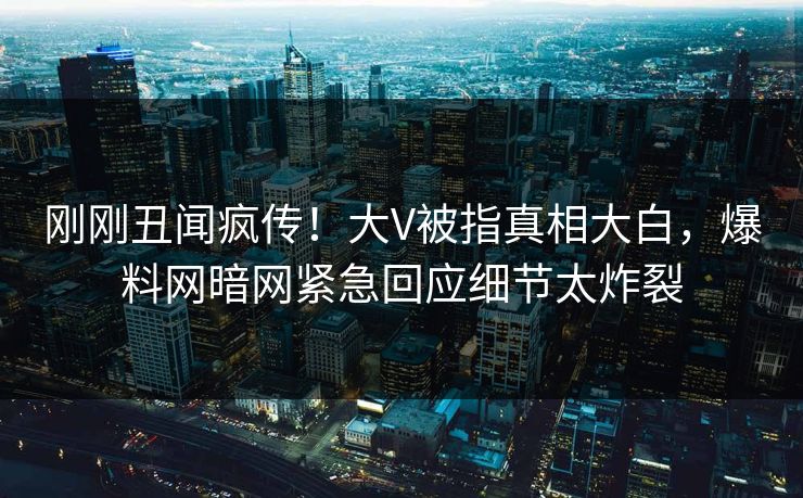 刚刚丑闻疯传！大V被指真相大白，爆料网暗网紧急回应细节太炸裂