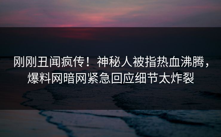 刚刚丑闻疯传！神秘人被指热血沸腾，爆料网暗网紧急回应细节太炸裂