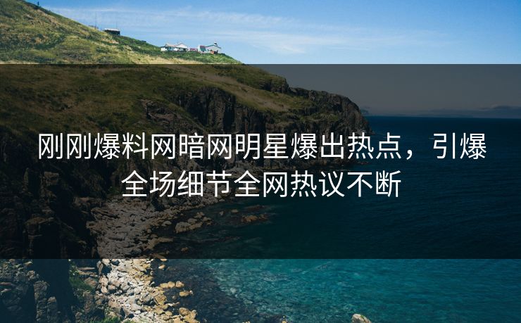 刚刚爆料网暗网明星爆出热点，引爆全场细节全网热议不断