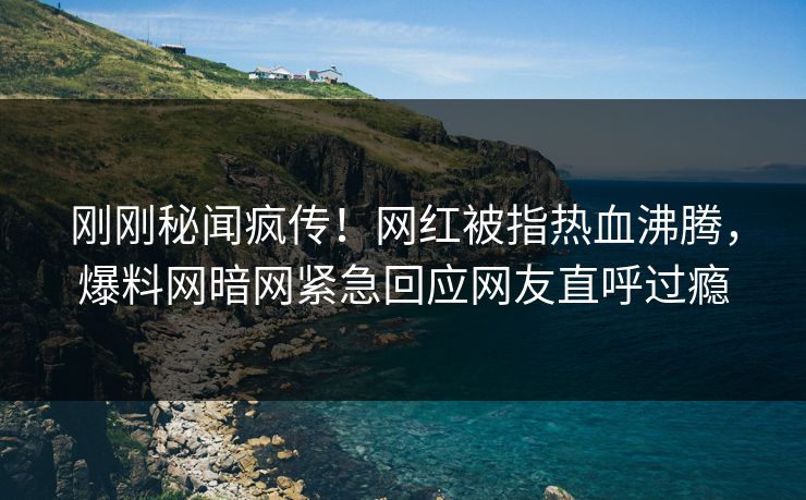 刚刚秘闻疯传！网红被指热血沸腾，爆料网暗网紧急回应网友直呼过瘾