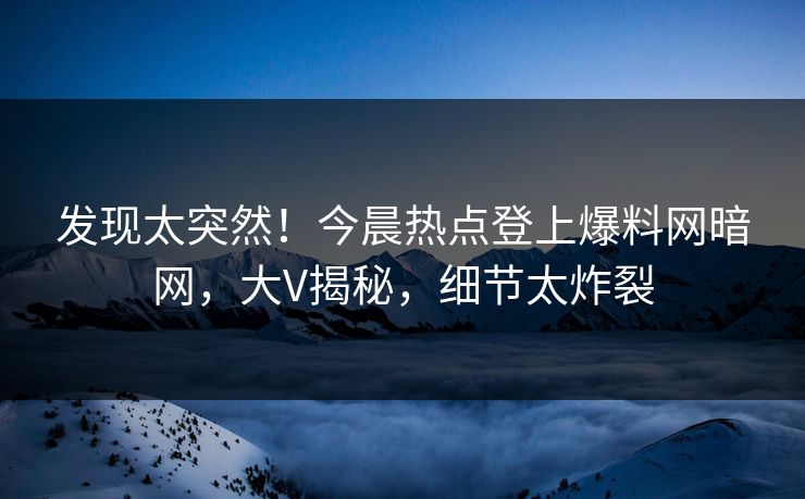 发现太突然！今晨热点登上爆料网暗网，大V揭秘，细节太炸裂