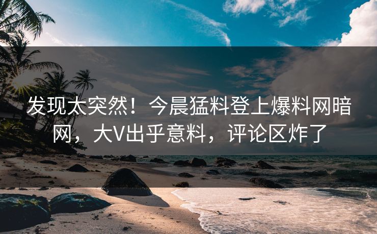 发现太突然！今晨猛料登上爆料网暗网，大V出乎意料，评论区炸了