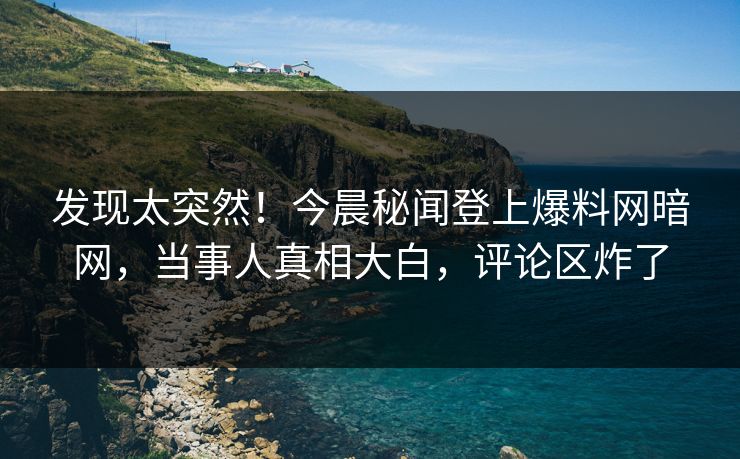 发现太突然！今晨秘闻登上爆料网暗网，当事人真相大白，评论区炸了