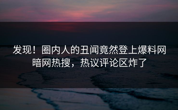 发现！圈内人的丑闻竟然登上爆料网暗网热搜，热议评论区炸了
