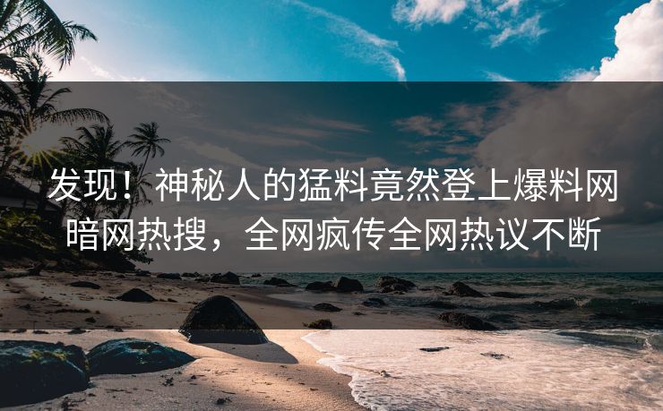 发现！神秘人的猛料竟然登上爆料网暗网热搜，全网疯传全网热议不断