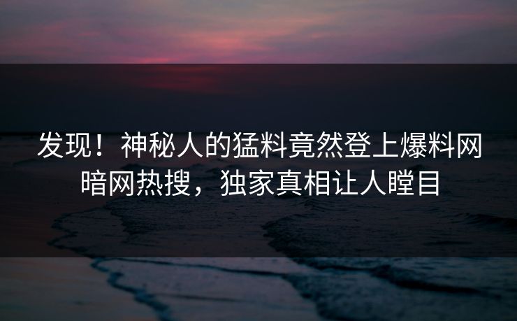 发现！神秘人的猛料竟然登上爆料网暗网热搜，独家真相让人瞠目