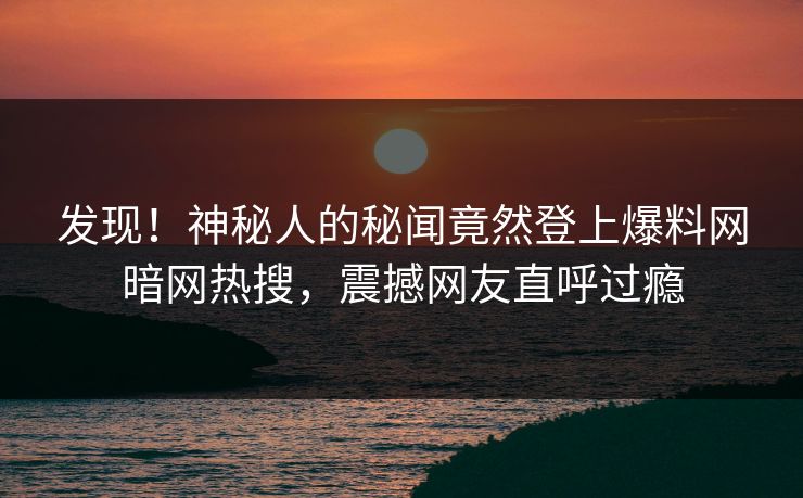 发现！神秘人的秘闻竟然登上爆料网暗网热搜，震撼网友直呼过瘾