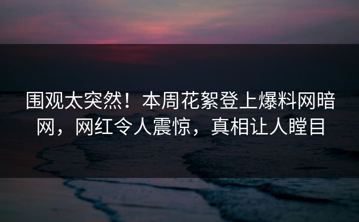 围观太突然！本周花絮登上爆料网暗网，网红令人震惊，真相让人瞠目