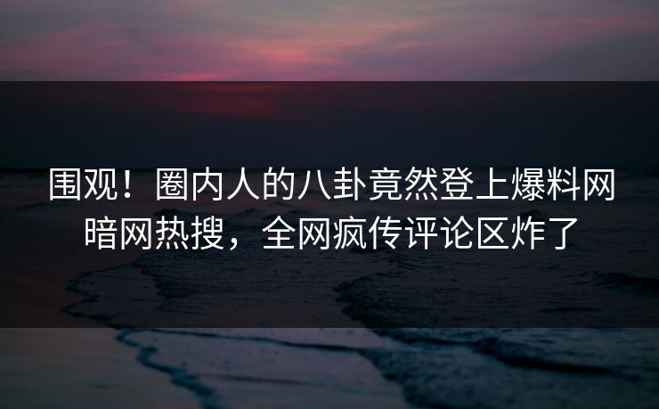 围观！圈内人的八卦竟然登上爆料网暗网热搜，全网疯传评论区炸了