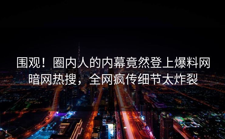 围观！圈内人的内幕竟然登上爆料网暗网热搜，全网疯传细节太炸裂