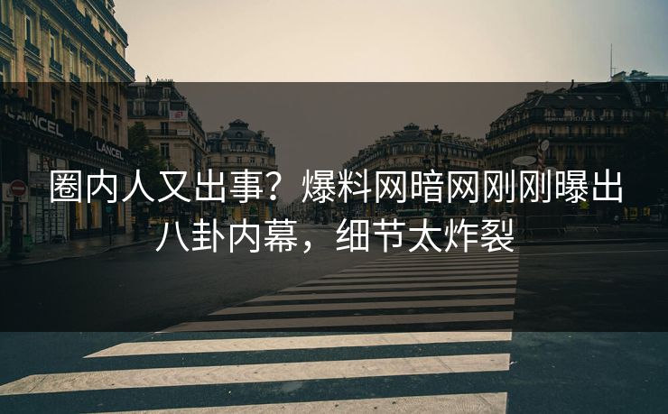 圈内人又出事？爆料网暗网刚刚曝出八卦内幕，细节太炸裂