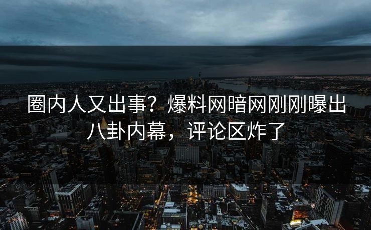 圈内人又出事？爆料网暗网刚刚曝出八卦内幕，评论区炸了