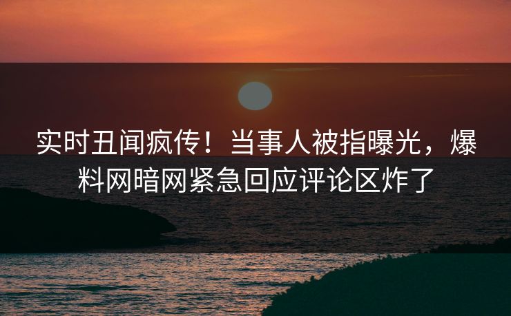 实时丑闻疯传！当事人被指曝光，爆料网暗网紧急回应评论区炸了