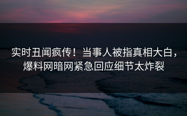 实时丑闻疯传！当事人被指真相大白，爆料网暗网紧急回应细节太炸裂