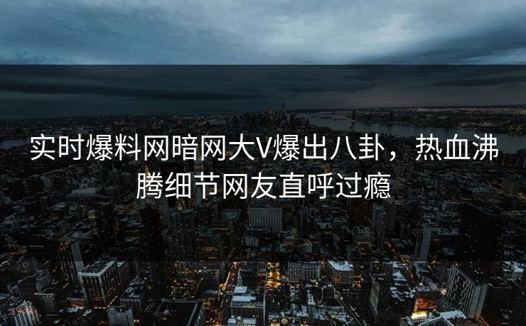 实时爆料网暗网大V爆出八卦，热血沸腾细节网友直呼过瘾