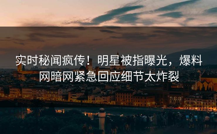 实时秘闻疯传！明星被指曝光，爆料网暗网紧急回应细节太炸裂
