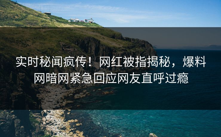 实时秘闻疯传！网红被指揭秘，爆料网暗网紧急回应网友直呼过瘾