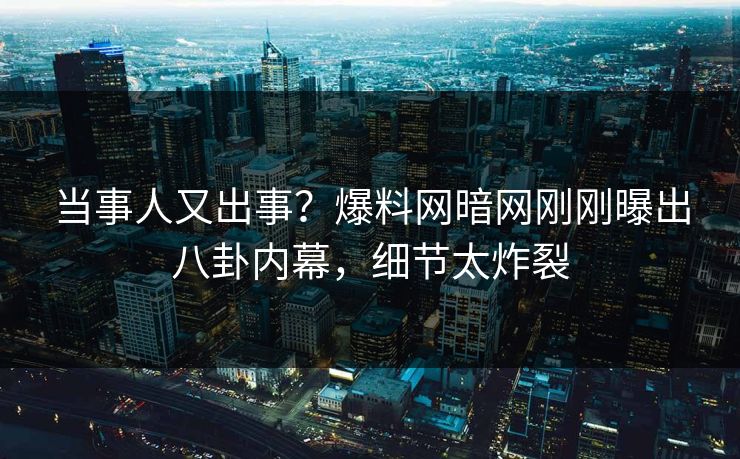 当事人又出事？爆料网暗网刚刚曝出八卦内幕，细节太炸裂