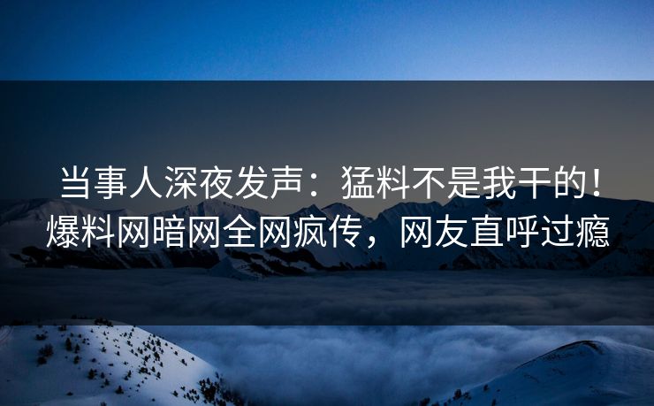 当事人深夜发声：猛料不是我干的！爆料网暗网全网疯传，网友直呼过瘾