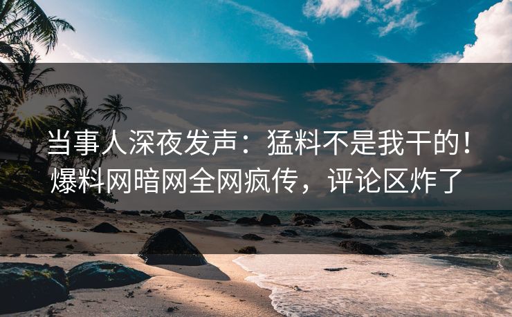 当事人深夜发声：猛料不是我干的！爆料网暗网全网疯传，评论区炸了