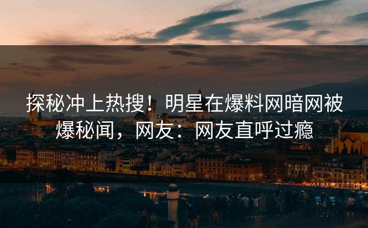 探秘冲上热搜！明星在爆料网暗网被爆秘闻，网友：网友直呼过瘾