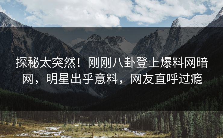 探秘太突然！刚刚八卦登上爆料网暗网，明星出乎意料，网友直呼过瘾