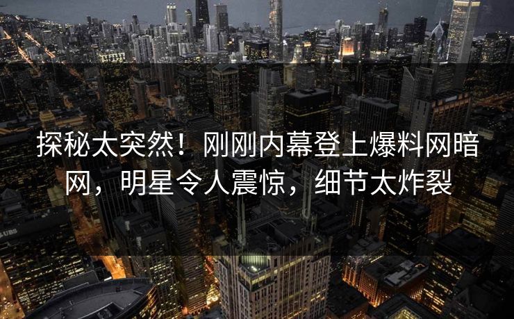 探秘太突然！刚刚内幕登上爆料网暗网，明星令人震惊，细节太炸裂