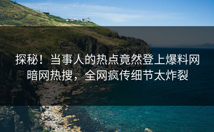 探秘！当事人的热点竟然登上爆料网暗网热搜，全网疯传细节太炸裂