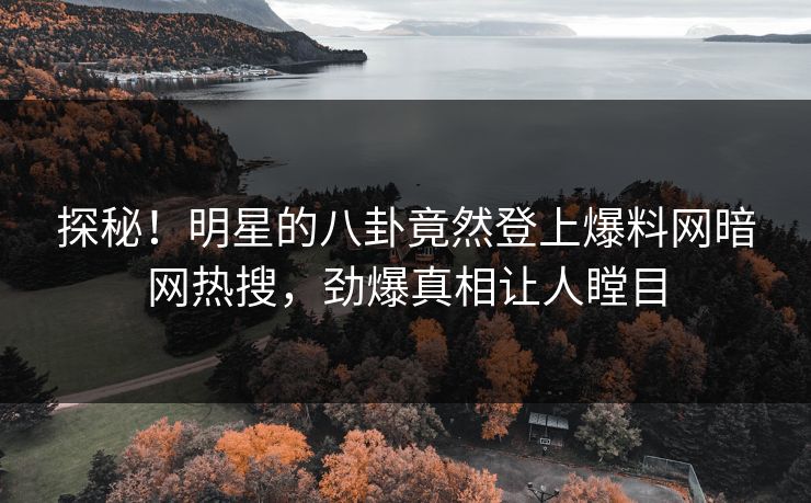 探秘！明星的八卦竟然登上爆料网暗网热搜，劲爆真相让人瞠目
