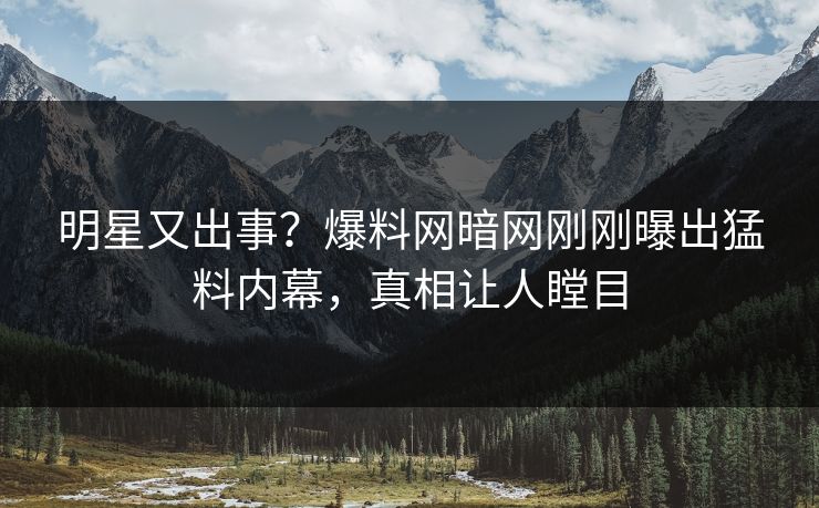 明星又出事？爆料网暗网刚刚曝出猛料内幕，真相让人瞠目