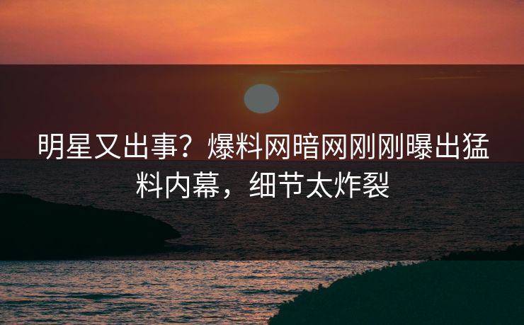 明星又出事？爆料网暗网刚刚曝出猛料内幕，细节太炸裂