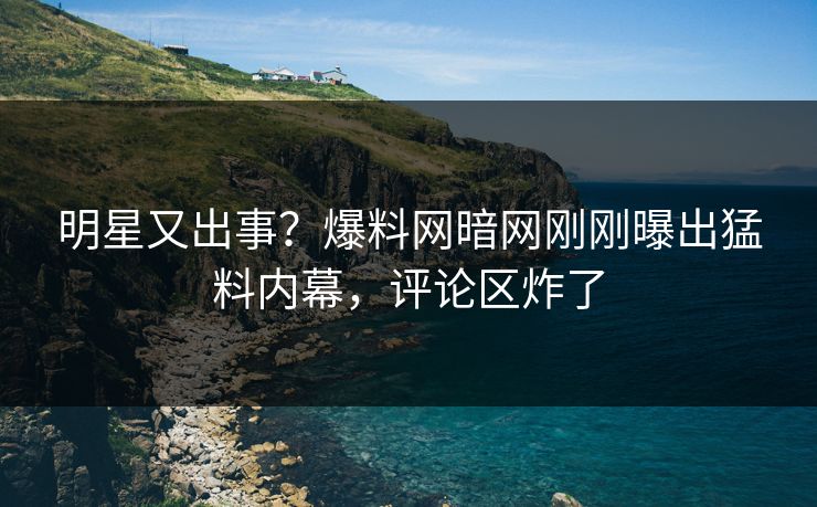 明星又出事？爆料网暗网刚刚曝出猛料内幕，评论区炸了