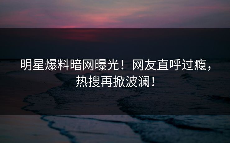 明星爆料暗网曝光！网友直呼过瘾，热搜再掀波澜！