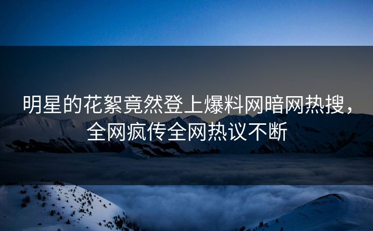 明星的花絮竟然登上爆料网暗网热搜，全网疯传全网热议不断