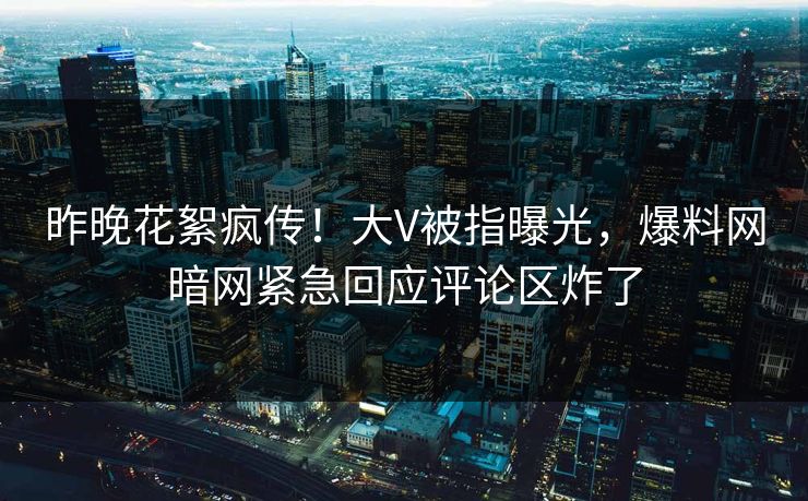 昨晚花絮疯传！大V被指曝光，爆料网暗网紧急回应评论区炸了