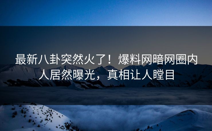最新八卦突然火了！爆料网暗网圈内人居然曝光，真相让人瞠目
