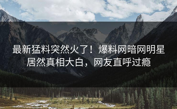最新猛料突然火了！爆料网暗网明星居然真相大白，网友直呼过瘾