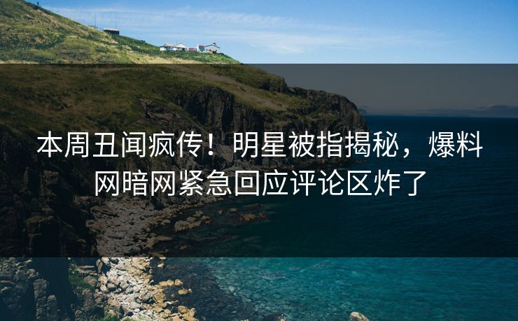 本周丑闻疯传！明星被指揭秘，爆料网暗网紧急回应评论区炸了
