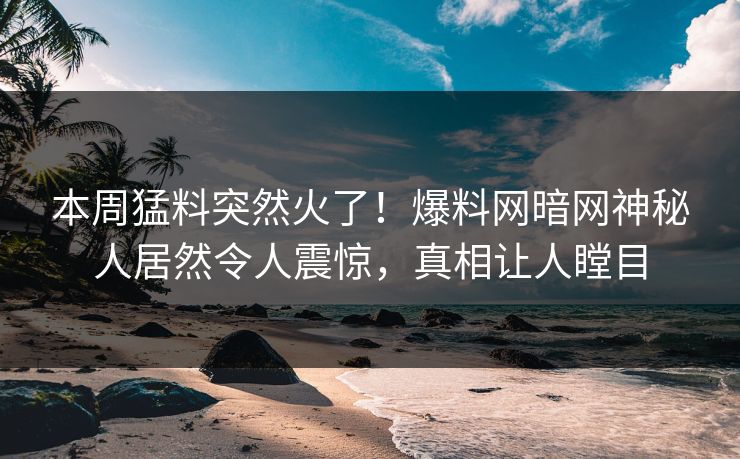 本周猛料突然火了！爆料网暗网神秘人居然令人震惊，真相让人瞠目