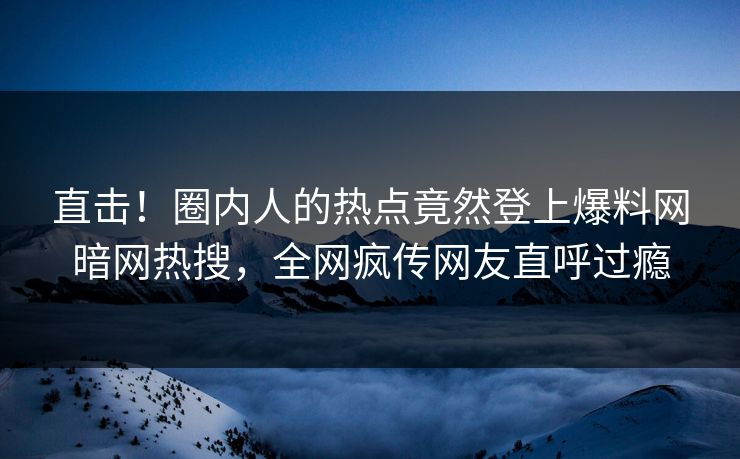 直击！圈内人的热点竟然登上爆料网暗网热搜，全网疯传网友直呼过瘾