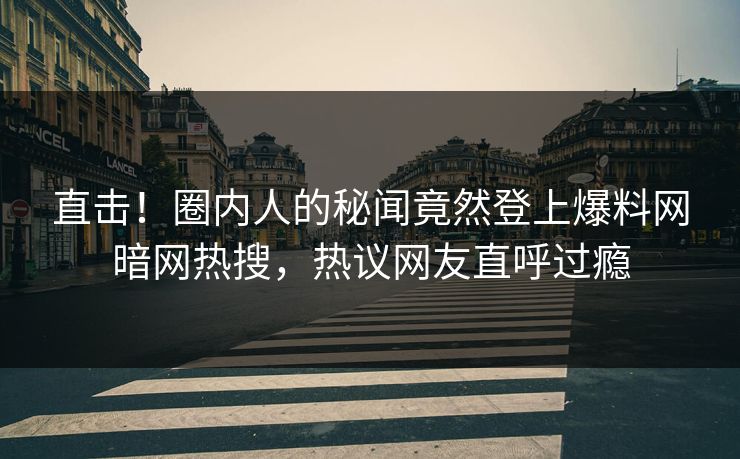 直击！圈内人的秘闻竟然登上爆料网暗网热搜，热议网友直呼过瘾