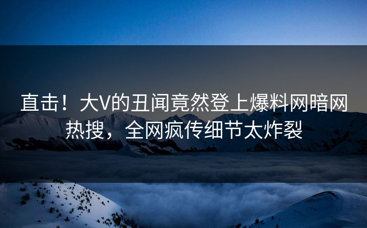 直击！大V的丑闻竟然登上爆料网暗网热搜，全网疯传细节太炸裂