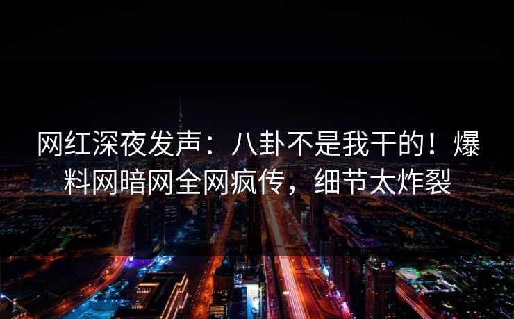 网红深夜发声：八卦不是我干的！爆料网暗网全网疯传，细节太炸裂