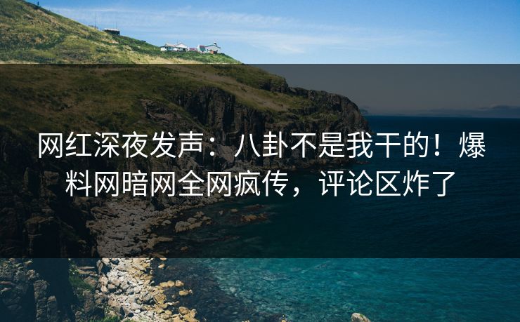 网红深夜发声：八卦不是我干的！爆料网暗网全网疯传，评论区炸了