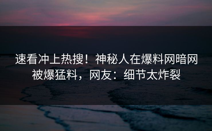 速看冲上热搜！神秘人在爆料网暗网被爆猛料，网友：细节太炸裂